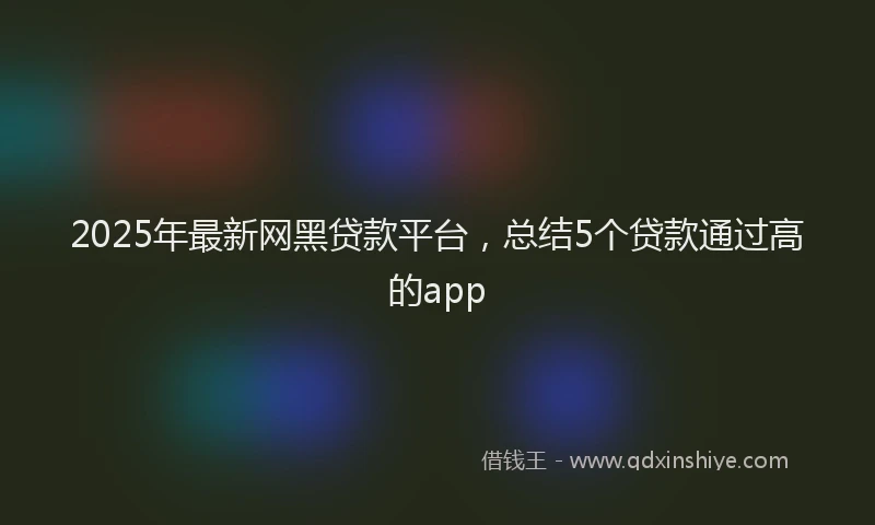 2025年最新网黑贷款平台，总结5个贷款通过高的app