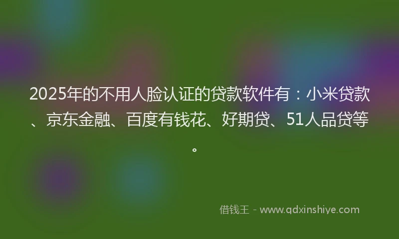 2025年的不用人脸认证的贷款软件有：小米贷款、京东金融、百度有钱花、好期贷、51人品贷等。