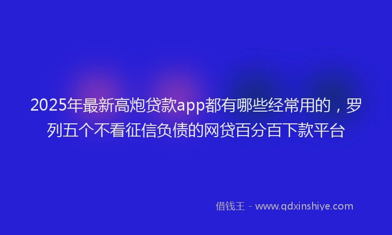 2025年最新高炮贷款app都有哪些经常用的，罗列五个不看征信负债的网贷百分百下款平台