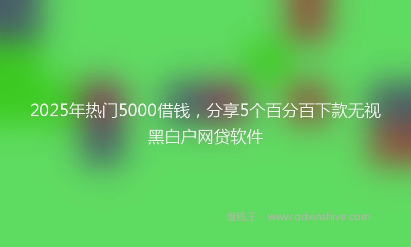 2025年热门5000借钱，分享5个百分百下款无视黑白户网贷软件