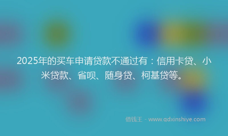 2025年的买车申请贷款不通过有：信用卡贷、小米贷款、省呗、随身贷、柯基贷等。