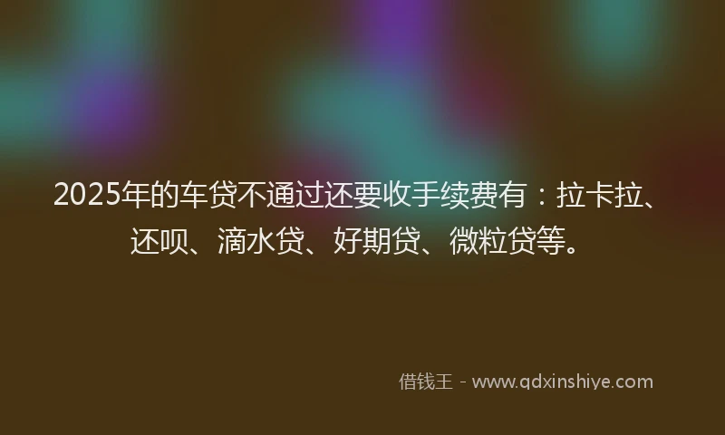 2025年的车贷不通过还要收手续费有：拉卡拉、还呗、滴水贷、好期贷、微粒贷等。