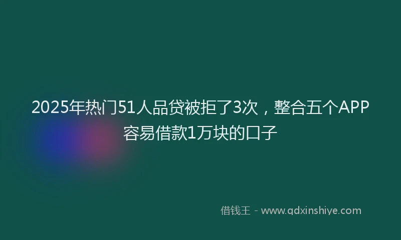 2025年热门51人品贷被拒了3次，整合五个APP容易借款1万块的口子
