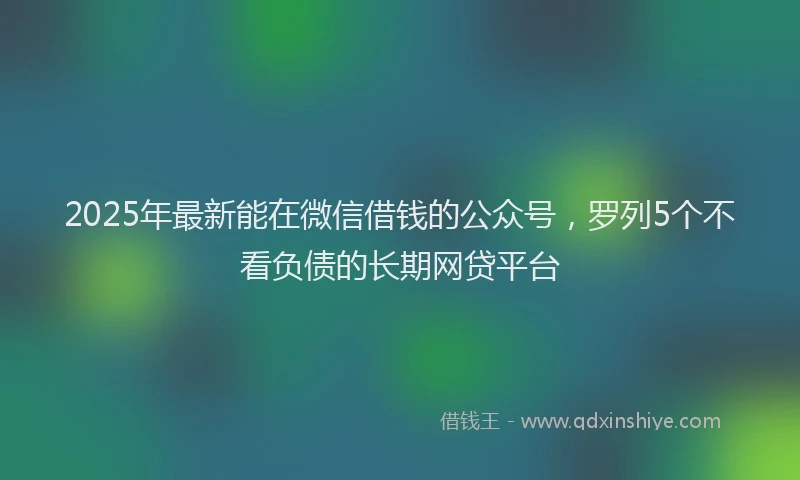2025年最新能在微信借钱的公众号，罗列5个不看负债的长期网贷平台