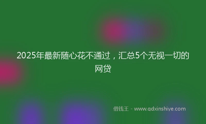 2025年最新随心花不通过，汇总5个无视一切的网贷