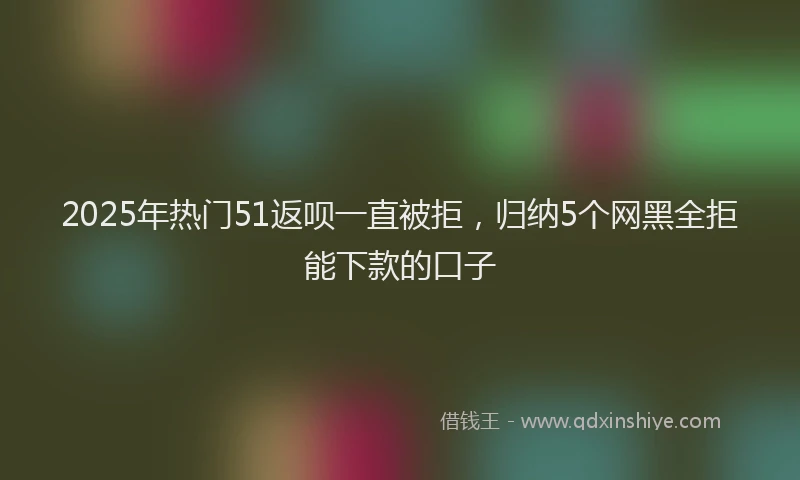 2025年热门51返呗一直被拒，归纳5个网黑全拒能下款的口子