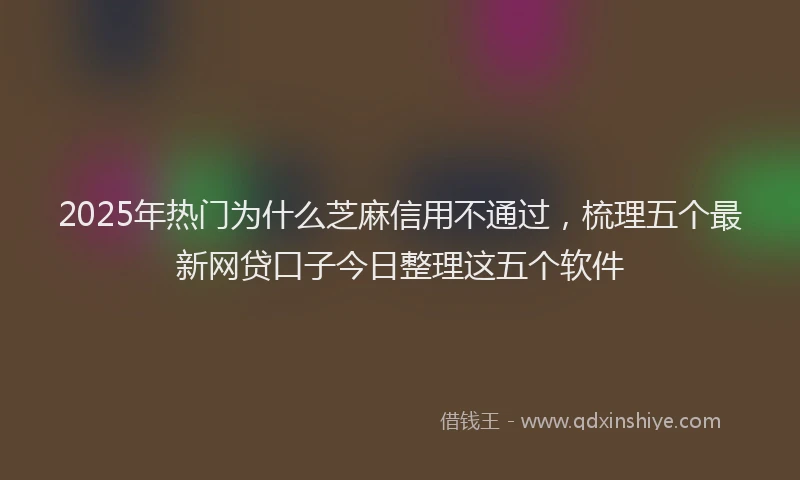 2025年热门为什么芝麻信用不通过，梳理五个最新网贷口子今日整理这五个软件