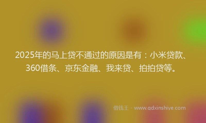 2025年的马上贷不通过的原因是有：小米贷款、360借条、京东金融、我来贷、拍拍贷等。