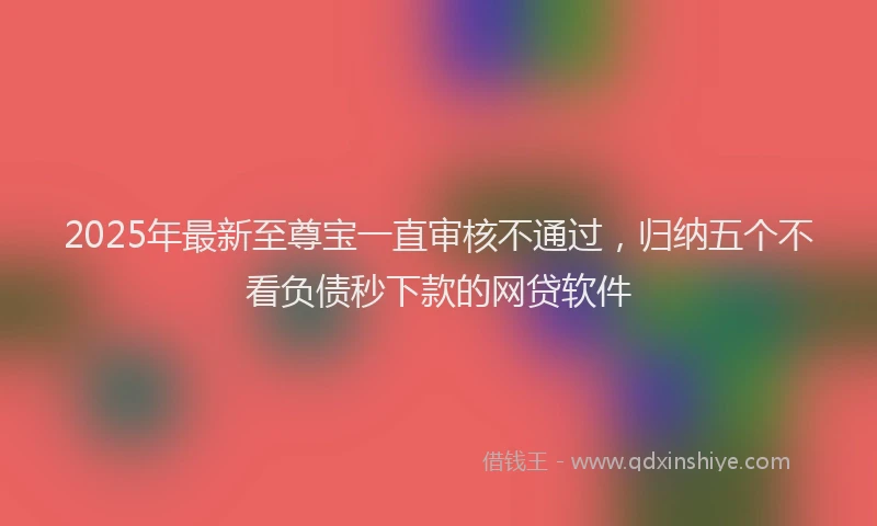 2025年最新至尊宝一直审核不通过，归纳五个不看负债秒下款的网贷软件
