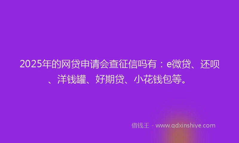 2025年的网贷申请会查征信吗有：e微贷、还呗、洋钱罐、好期贷、小花钱包等。