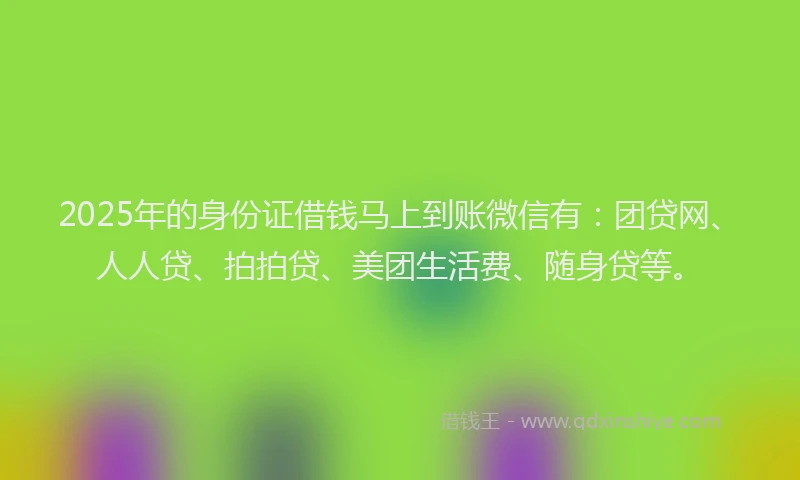 2025年的身份证借钱马上到账微信有：团贷网、人人贷、拍拍贷、美团生活费、随身贷等。