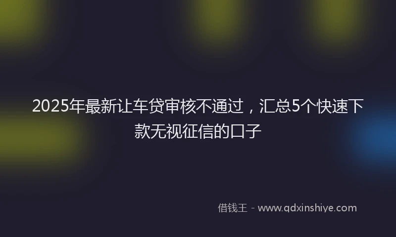 2025年最新让车贷审核不通过，汇总5个快速下款无视征信的口子