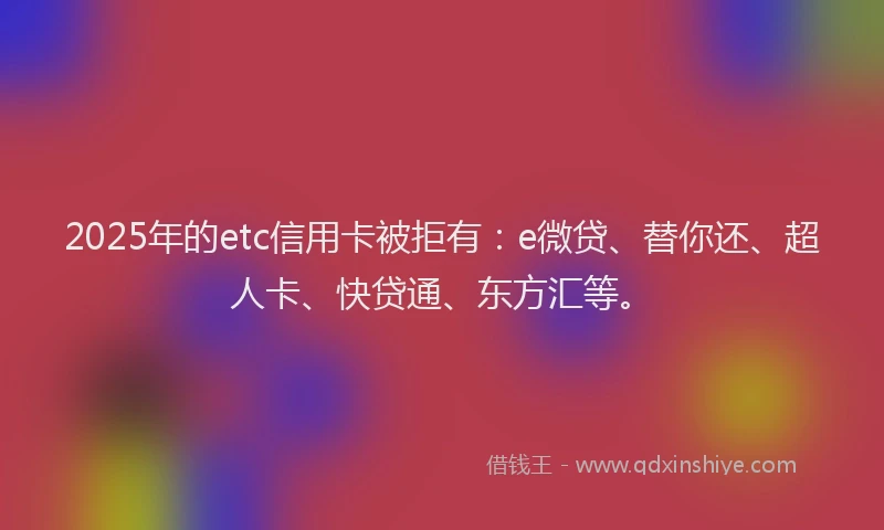 2025年的etc信用卡被拒有：e微贷、替你还、超人卡、快贷通、东方汇等。