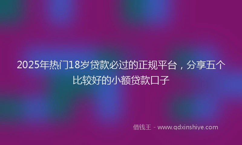 2025年热门18岁贷款必过的正规平台，分享五个比较好的小额贷款口子