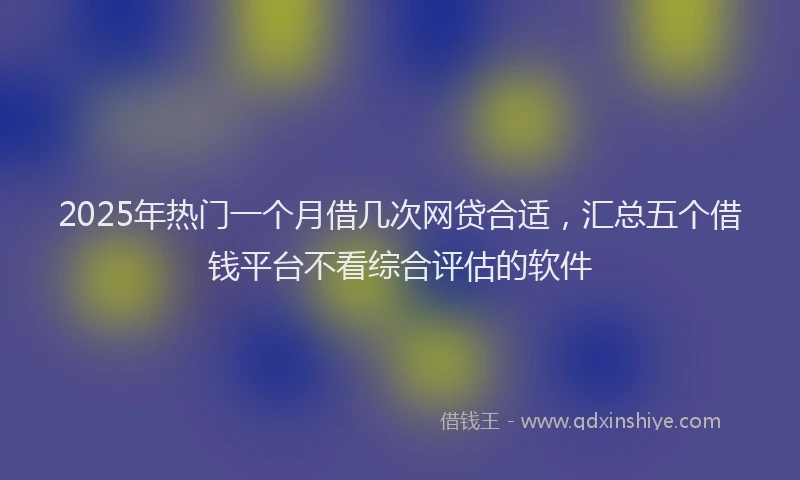 2025年热门一个月借几次网贷合适，汇总五个借钱平台不看综合评估的软件