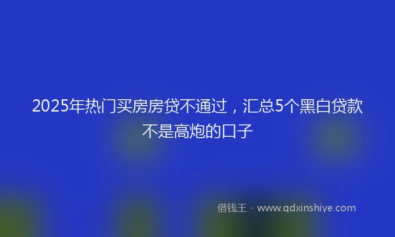 2025年热门买房房贷不通过，汇总5个黑白贷款不是高炮的口子