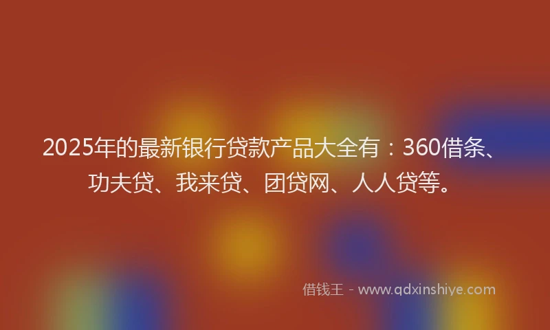 2025年的最新银行贷款产品大全有：360借条、功夫贷、我来贷、团贷网、人人贷等。