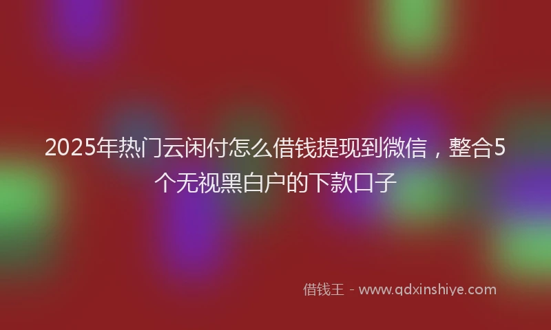 2025年热门云闲付怎么借钱提现到微信，整合5个无视黑白户的下款口子