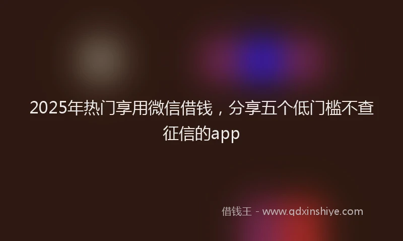 2025年热门享用微信借钱，分享五个低门槛不查征信的app