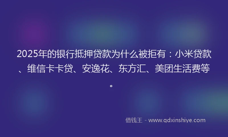 2025年的银行抵押贷款为什么被拒有：小米贷款、维信卡卡贷、安逸花、东方汇、美团生活费等。