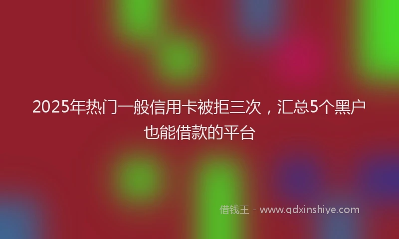 2025年热门一般信用卡被拒三次，汇总5个黑户也能借款的平台