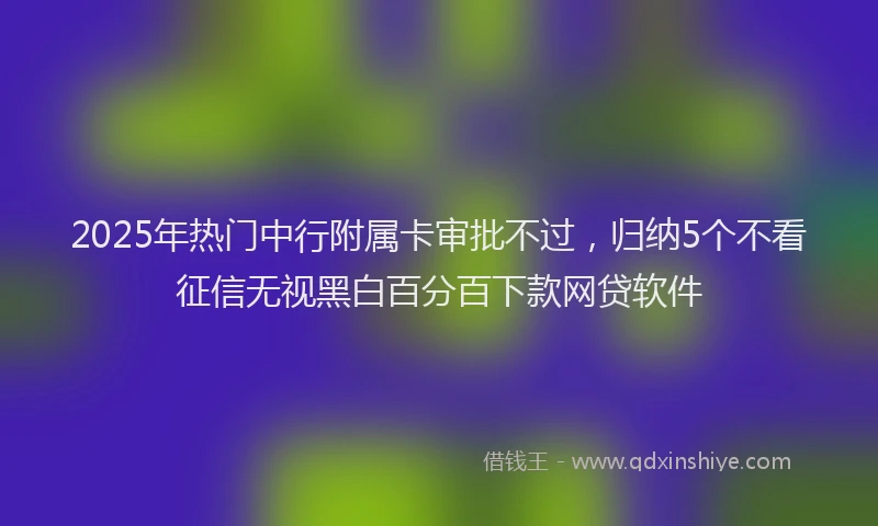 2025年热门中行附属卡审批不过，归纳5个不看征信无视黑白百分百下款网贷软件