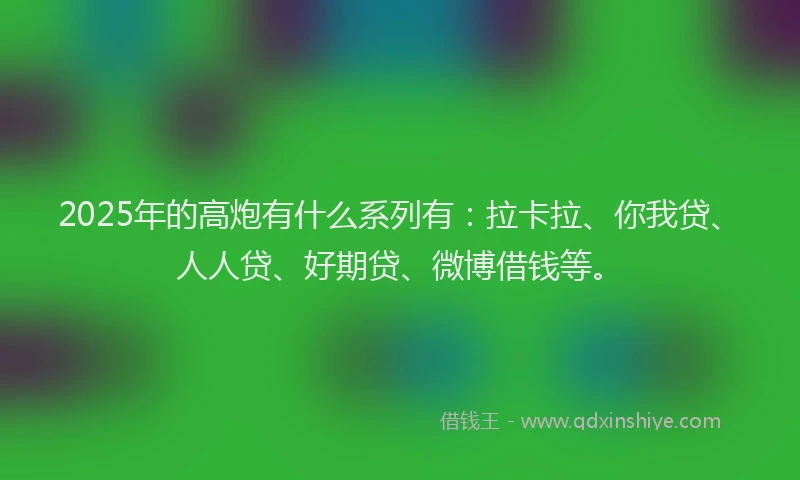 2025年的高炮有什么系列有：拉卡拉、你我贷、人人贷、好期贷、微博借钱等。