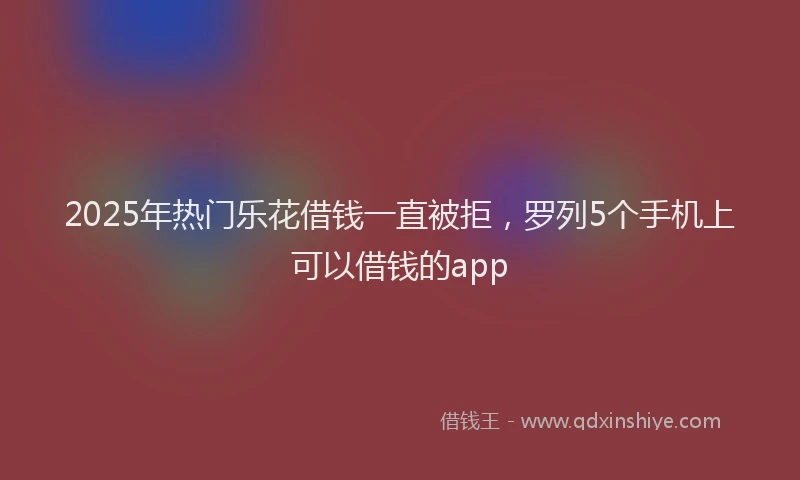 2025年热门乐花借钱一直被拒，罗列5个手机上可以借钱的app