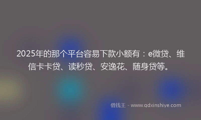 2025年的那个平台容易下款小额有：e微贷、维信卡卡贷、读秒贷、安逸花、随身贷等。