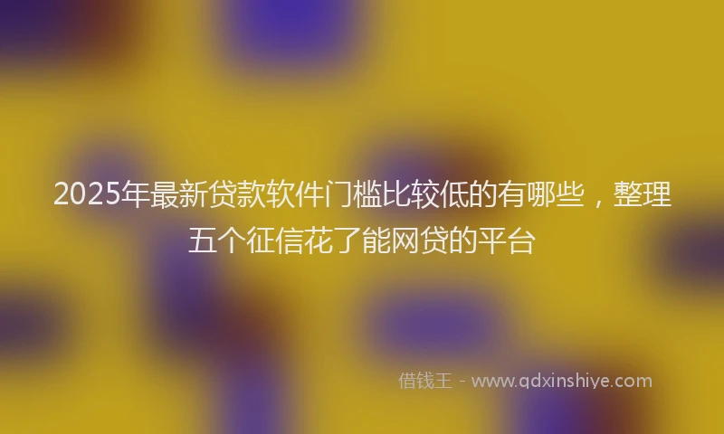 2025年最新贷款软件门槛比较低的有哪些，整理五个征信花了能网贷的平台