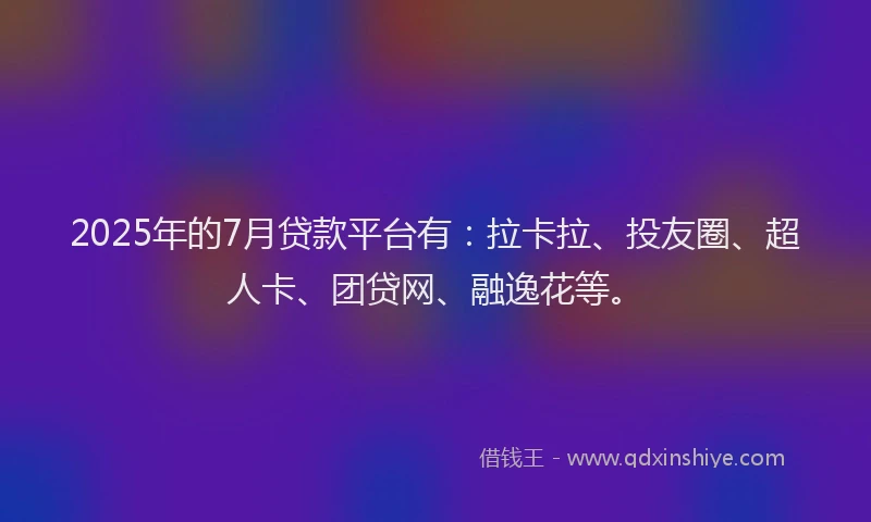 2025年的7月贷款平台有：拉卡拉、投友圈、超人卡、团贷网、融逸花等。