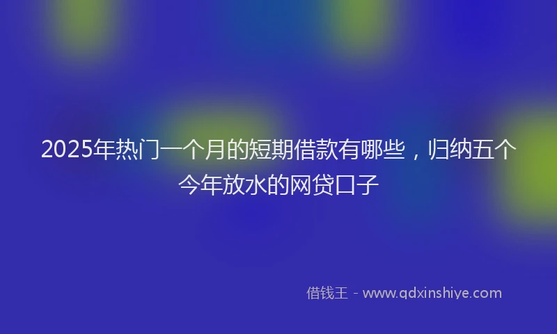 2025年热门一个月的短期借款有哪些，归纳五个今年放水的网贷口子