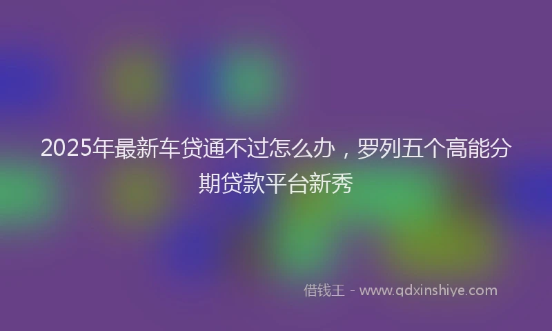 2025年最新车贷通不过怎么办，罗列五个高能分期贷款平台新秀
