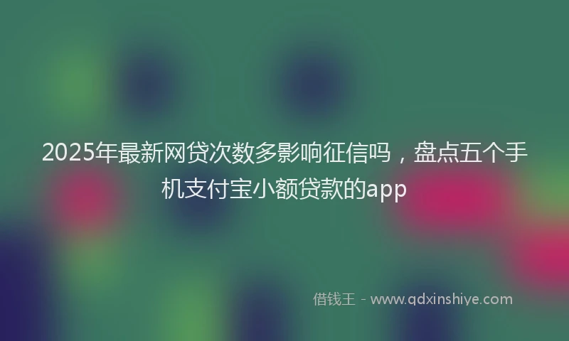 2025年最新网贷次数多影响征信吗，盘点五个手机支付宝小额贷款的app