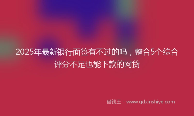 2025年最新银行面签有不过的吗，整合5个综合评分不足也能下款的网贷