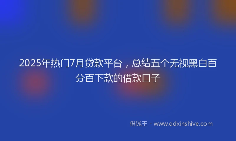 2025年热门7月贷款平台，总结五个无视黑白百分百下款的借款口子
