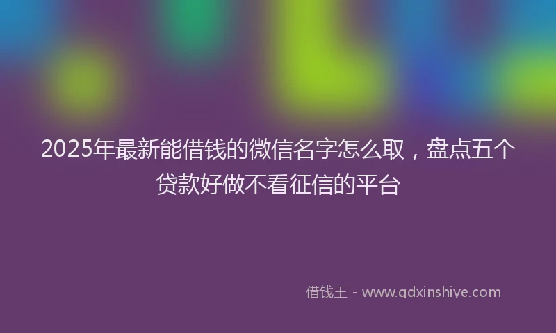 2025年最新能借钱的微信名字怎么取，盘点五个贷款好做不看征信的平台