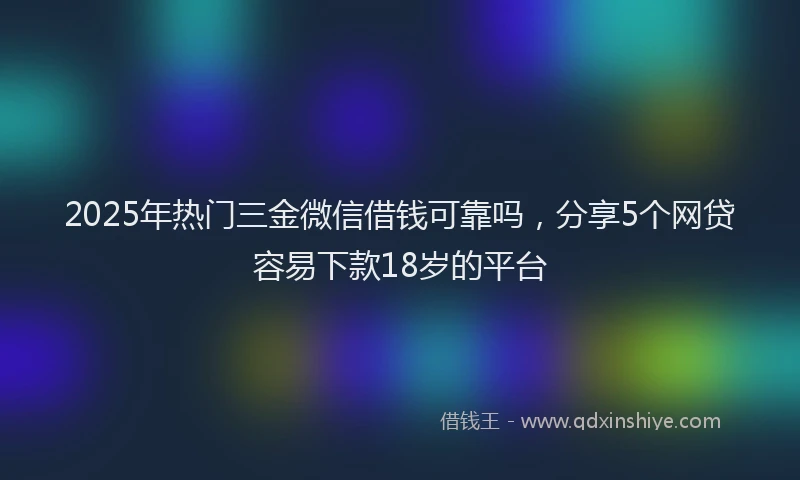 2025年热门三金微信借钱可靠吗，分享5个网贷容易下款18岁的平台