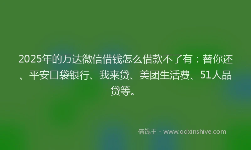 2025年的万达微信借钱怎么借款不了有：替你还、平安口袋银行、我来贷、美团生活费、51人品贷等。