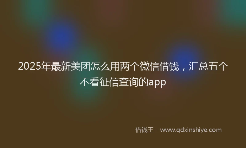 2025年最新美团怎么用两个微信借钱，汇总五个不看征信查询的app