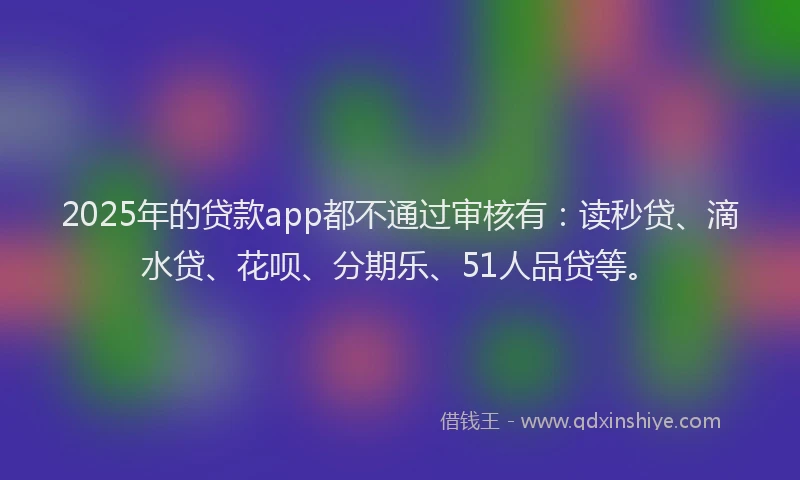 2025年的贷款app都不通过审核有：读秒贷、滴水贷、花呗、分期乐、51人品贷等。