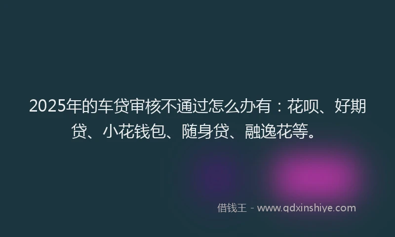 2025年的车贷审核不通过怎么办有：花呗、好期贷、小花钱包、随身贷、融逸花等。