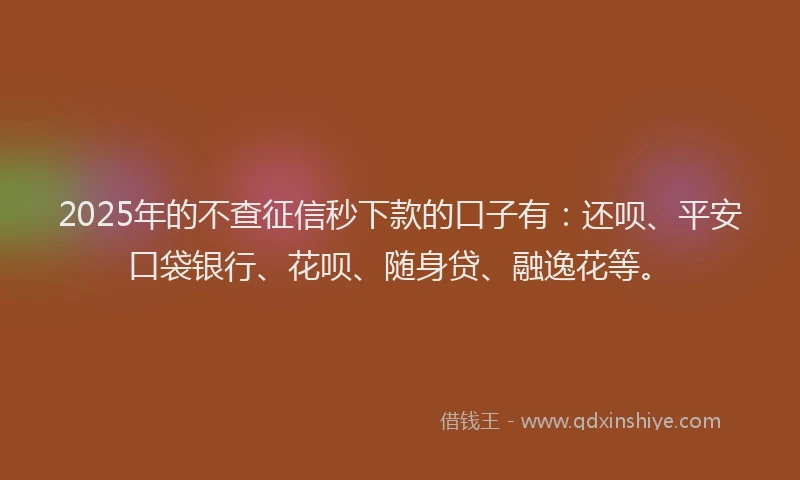 2025年的不查征信秒下款的口子有：还呗、平安口袋银行、花呗、随身贷、融逸花等。