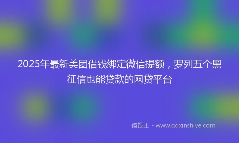 2025年最新美团借钱绑定微信提额，罗列五个黑征信也能贷款的网贷平台