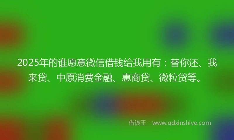 2025年的谁愿意微信借钱给我用有：替你还、我来贷、中原消费金融、惠商贷、微粒贷等。