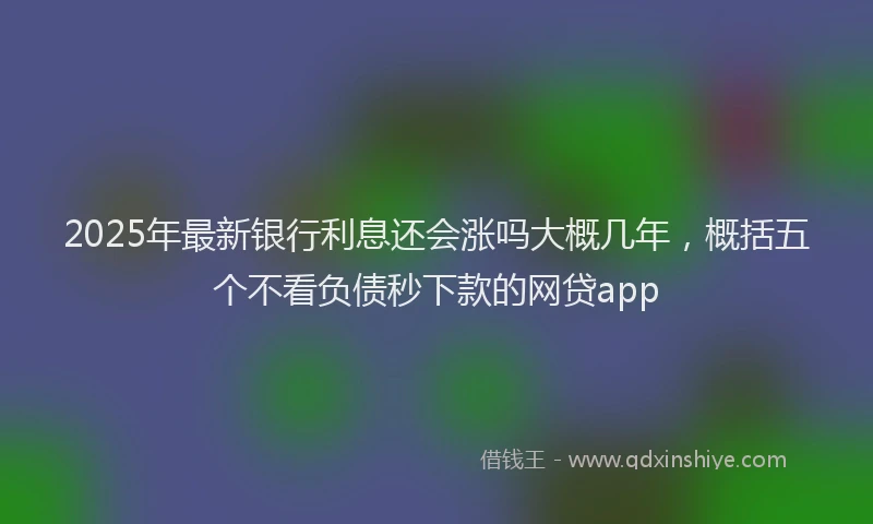2025年最新银行利息还会涨吗大概几年，概括五个不看负债秒下款的网贷app