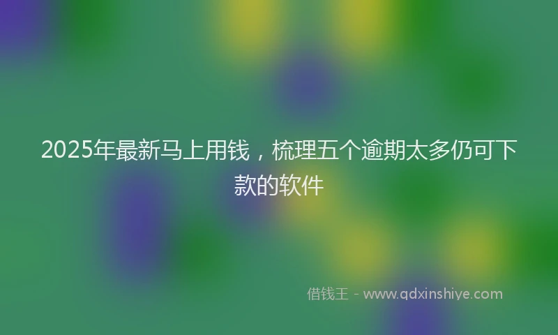 2025年最新马上用钱，梳理五个逾期太多仍可下款的软件