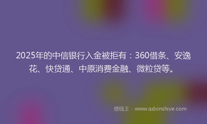 2025年的中信银行入金被拒有：360借条、安逸花、快贷通、中原消费金融、微粒贷等。