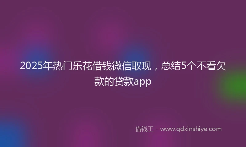 2025年热门乐花借钱微信取现，总结5个不看欠款的贷款app