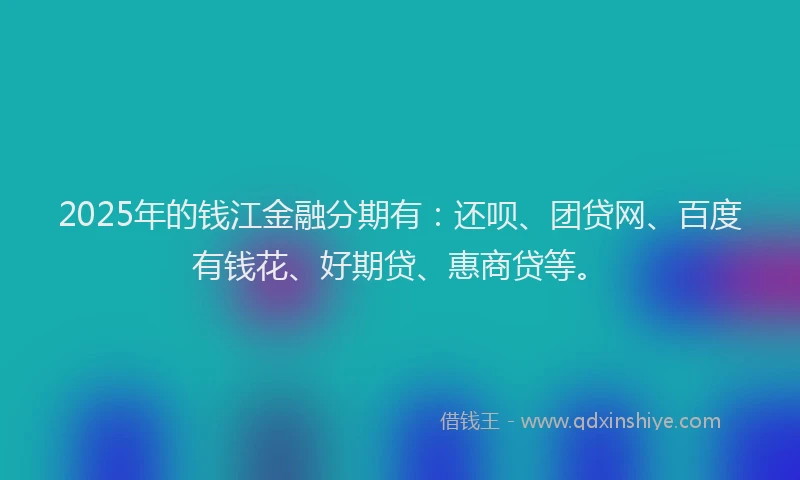 2025年的钱江金融分期有：还呗、团贷网、百度有钱花、好期贷、惠商贷等。